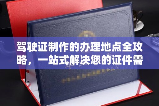 鹿城驾驶证制作的办理地点全攻略，一站式解决您的证件需求